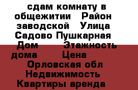 сдам комнату в общежитии › Район ­ заводской › Улица ­ Садово-Пушкарная › Дом ­ 6 › Этажность дома ­ 5 › Цена ­ 5 000 - Орловская обл. Недвижимость » Квартиры аренда   